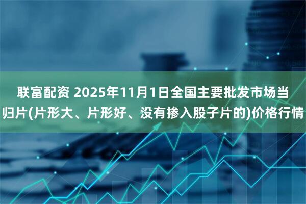 联富配资 2025年11月1日全国主要批发市场当归片(片形大、片形好、没有掺入股子片的)价格行情