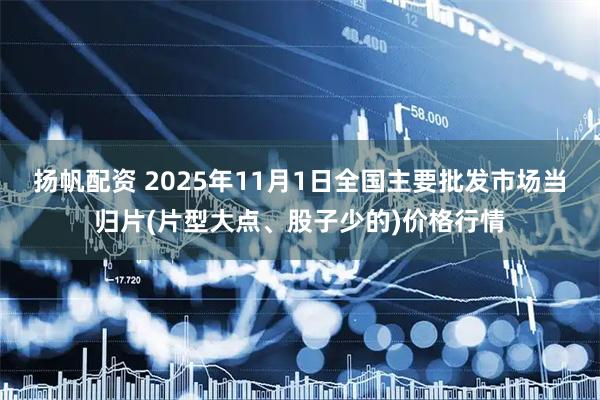 扬帆配资 2025年11月1日全国主要批发市场当归片(片型大点、股子少的)价格行情