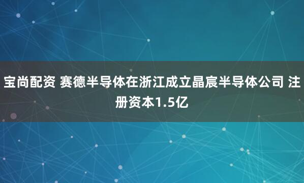 宝尚配资 赛德半导体在浙江成立晶宸半导体公司 注册资本1.5亿