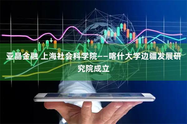 亚晶金融 上海社会科学院——喀什大学边疆发展研究院成立