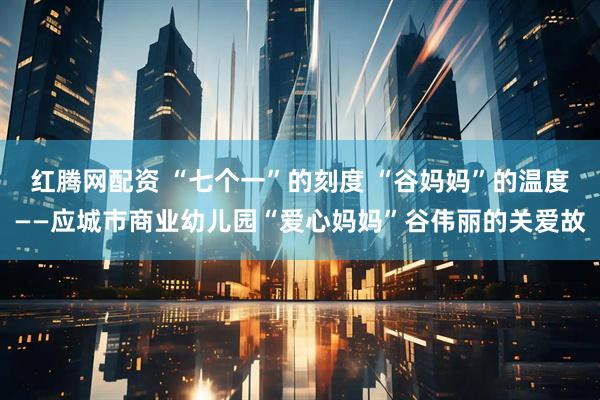 红腾网配资 “七个一”的刻度 “谷妈妈”的温度——应城市商业幼儿园“爱心妈妈”谷伟丽的关爱故