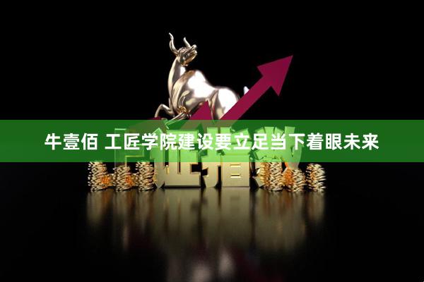 牛壹佰 工匠学院建设要立足当下着眼未来