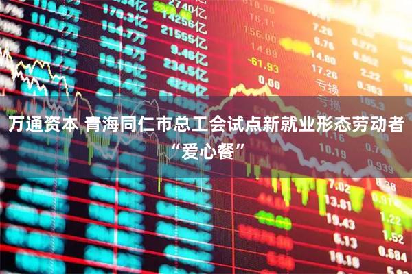 万通资本 青海同仁市总工会试点新就业形态劳动者“爱心餐”