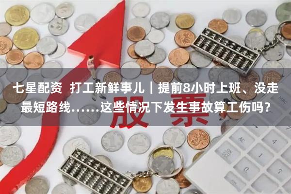 七星配资  打工新鲜事儿｜提前8小时上班、没走最短路线……这些情况下发生事故算工伤吗？