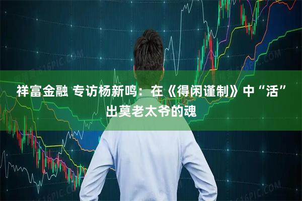 祥富金融 专访杨新鸣：在《得闲谨制》中“活”出莫老太爷的魂