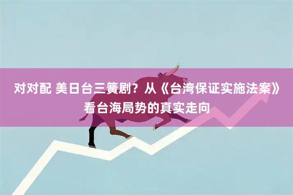 对对配 美日台三簧剧？从《台湾保证实施法案》看台海局势的真实走向