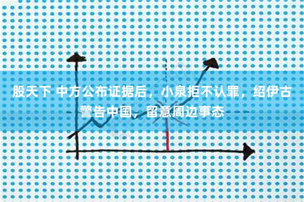 股天下 中方公布证据后，小泉拒不认罪，绍伊古警告中国，留意周边事态