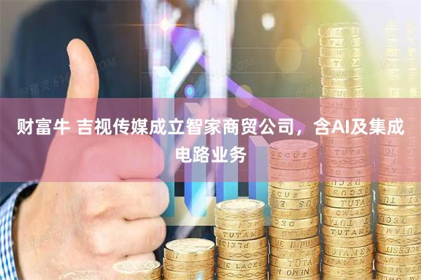 财富牛 吉视传媒成立智家商贸公司，含AI及集成电路业务