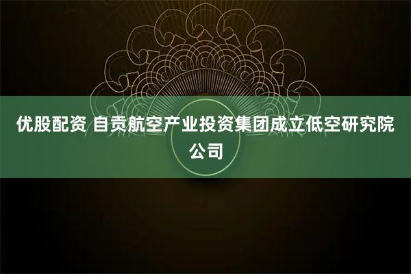 优股配资 自贡航空产业投资集团成立低空研究院公司