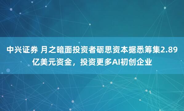 中兴证券 月之暗面投资者砺思资本据悉筹集2.89亿美元资金，投资更多AI初创企业