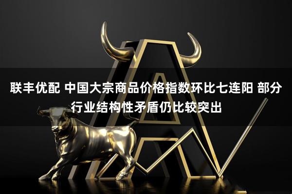 联丰优配 中国大宗商品价格指数环比七连阳 部分行业结构性矛盾仍比较突出