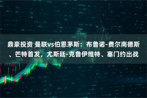 鼎豪投资 曼联vs伯恩茅斯：布鲁诺-费尔南德斯、芒特首发，尤斯廷-克鲁伊维特、塞门约出战