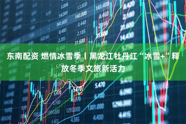 东南配资 燃情冰雪季丨黑龙江牡丹江“冰雪+”释放冬季文旅新活力