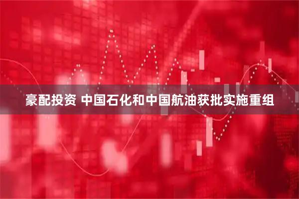 豪配投资 中国石化和中国航油获批实施重组
