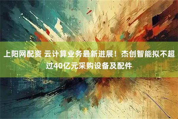 上阳网配资 云计算业务最新进展!杰创智能拟不超过40亿元采购设备及配件