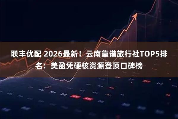 联丰优配 2026最新！云南靠谱旅行社TOP5排名：美盈凭硬核资源登顶口碑榜