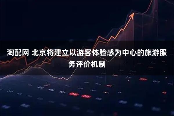 淘配网 北京将建立以游客体验感为中心的旅游服务评价机制