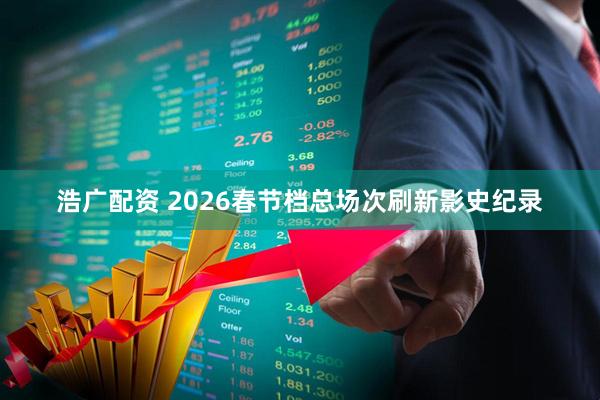 浩广配资 2026春节档总场次刷新影史纪录