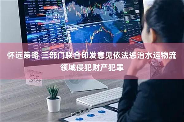 怀远策略 三部门联合印发意见依法惩治水运物流领域侵犯财产犯罪