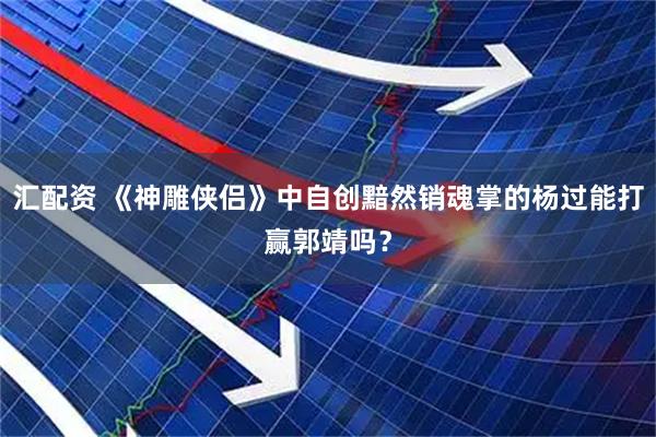 汇配资 《神雕侠侣》中自创黯然销魂掌的杨过能打赢郭靖吗？