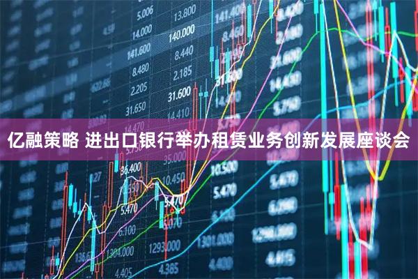 亿融策略 进出口银行举办租赁业务创新发展座谈会