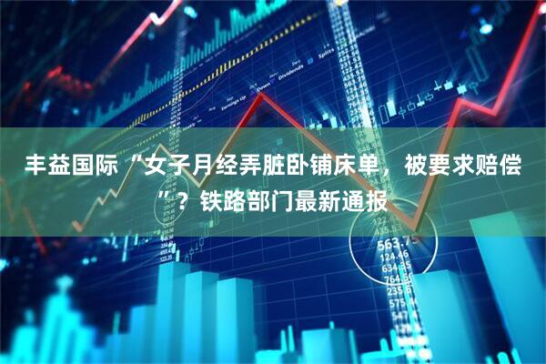 丰益国际 “女子月经弄脏卧铺床单，被要求赔偿”？铁路部门最新通报