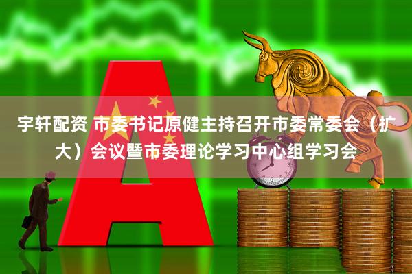 宇轩配资 市委书记原健主持召开市委常委会（扩大）会议暨市委理论学习中心组学习会
