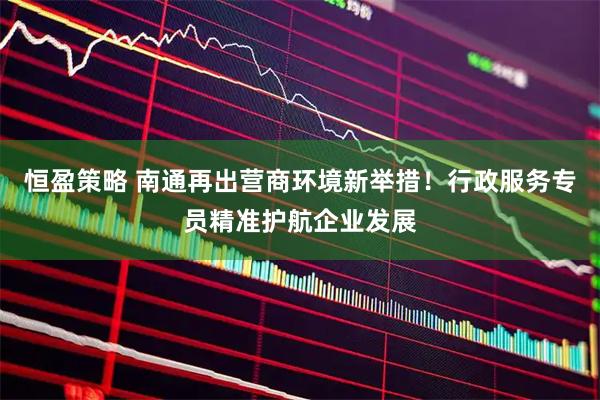 恒盈策略 南通再出营商环境新举措！行政服务专员精准护航企业发展
