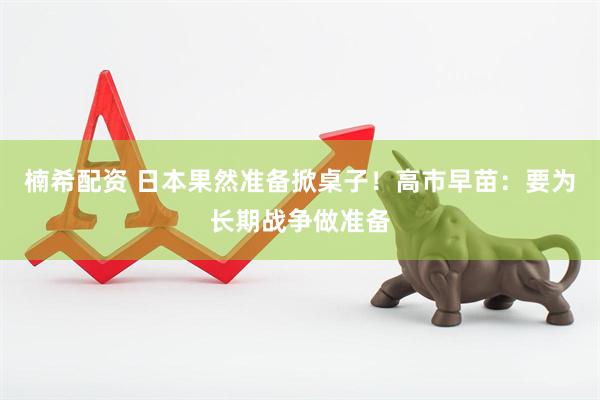 楠希配资 日本果然准备掀桌子！高市早苗：要为长期战争做准备