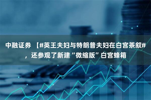 中融证券 【#英王夫妇与特朗普夫妇在白宫茶叙#，还参观了新建“微缩版”白宫蜂箱