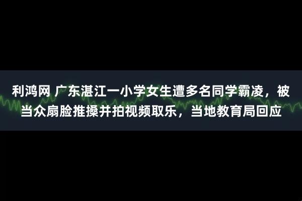 利鸿网 广东湛江一小学女生遭多名同学霸凌,被当众扇脸推搡并拍视频取乐,当地教育局回应