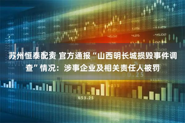 苏州恒泰配资 官方通报“山西明长城损毁事件调查”情况：涉事企业及相关责任人被罚